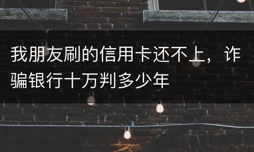 我朋友刷的信用卡还不上，诈骗银行十万判多少年