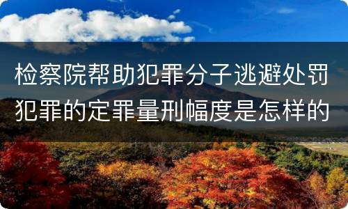 检察院帮助犯罪分子逃避处罚犯罪的定罪量刑幅度是怎样的