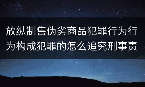 放纵制售伪劣商品犯罪行为行为构成犯罪的怎么追究刑事责任