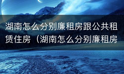 湖南怎么分别廉租房跟公共租赁住房（湖南怎么分别廉租房跟公共租赁住房区别）