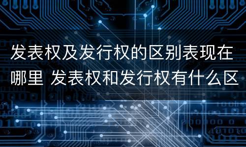 发表权及发行权的区别表现在哪里 发表权和发行权有什么区别