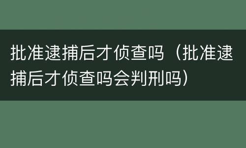 批准逮捕后才侦查吗（批准逮捕后才侦查吗会判刑吗）