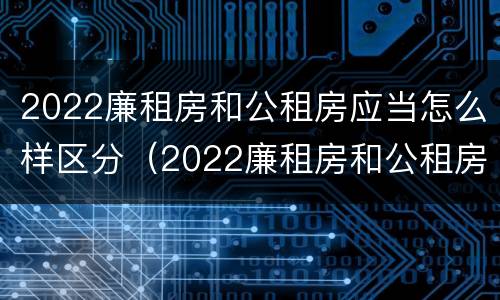 2022廉租房和公租房应当怎么样区分（2022廉租房和公租房应当怎么样区分呢）