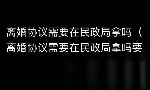 离婚协议需要在民政局拿吗（离婚协议需要在民政局拿吗要多久）