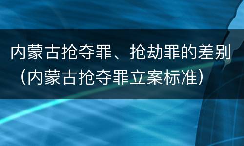 内蒙古抢夺罪、抢劫罪的差别（内蒙古抢夺罪立案标准）