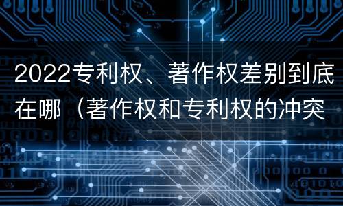 2022专利权、著作权差别到底在哪（著作权和专利权的冲突）