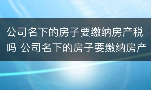 公司名下的房子要缴纳房产税吗 公司名下的房子要缴纳房产税吗