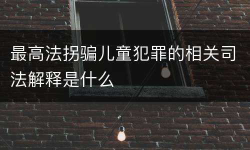 最高法拐骗儿童犯罪的相关司法解释是什么