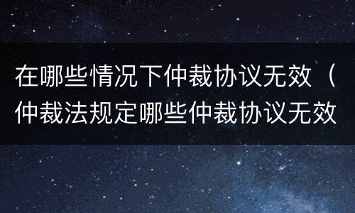 在哪些情况下仲裁协议无效（仲裁法规定哪些仲裁协议无效）