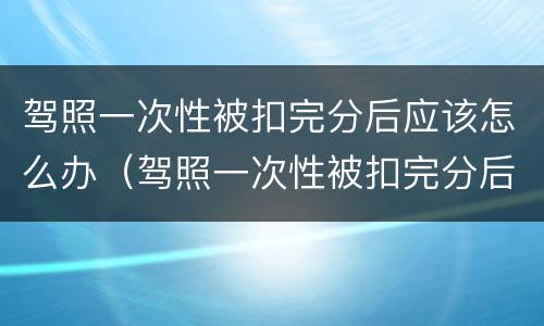 驾照一次性被扣完分后应该怎么办（驾照一次性被扣完分后应该怎么办理）