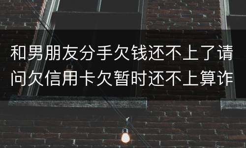 和男朋友分手欠钱还不上了请问欠信用卡欠暂时还不上算诈骗吗