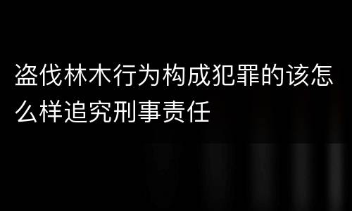 盗伐林木行为构成犯罪的该怎么样追究刑事责任