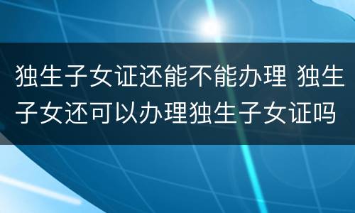 独生子女证还能不能办理 独生子女还可以办理独生子女证吗?