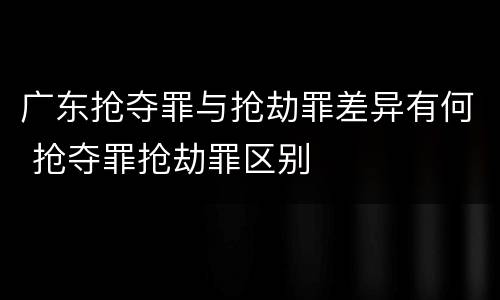 广东抢夺罪与抢劫罪差异有何 抢夺罪抢劫罪区别