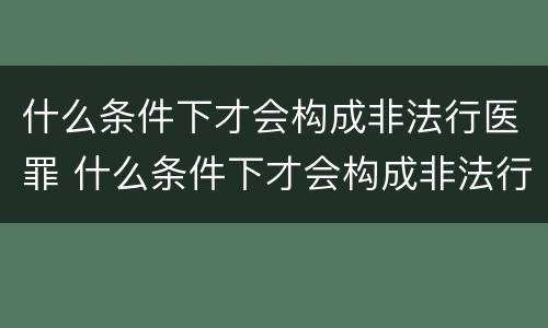 什么条件下才会构成非法行医罪 什么条件下才会构成非法行医罪呢