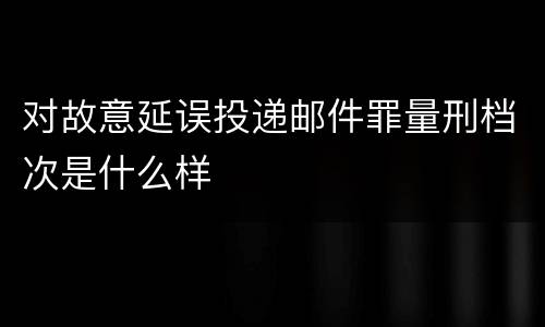 对故意延误投递邮件罪量刑档次是什么样