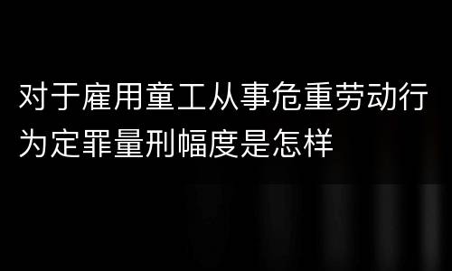 对于雇用童工从事危重劳动行为定罪量刑幅度是怎样