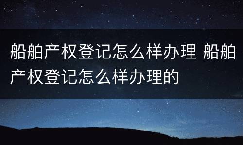 船舶产权登记怎么样办理 船舶产权登记怎么样办理的