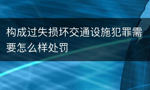 构成过失损坏交通设施犯罪需要怎么样处罚