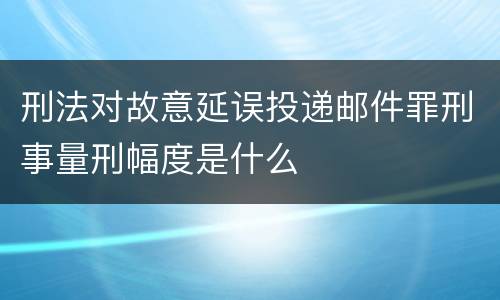 刑法对故意延误投递邮件罪刑事量刑幅度是什么