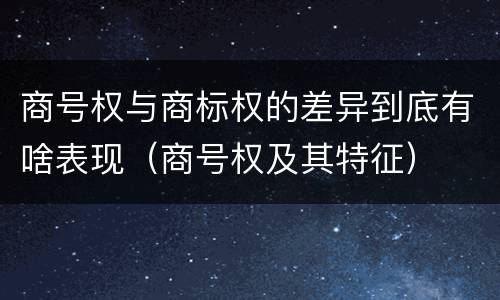 商号权与商标权的差异到底有啥表现（商号权及其特征）