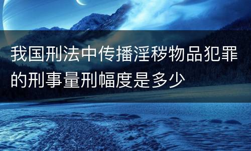 我国刑法中传播淫秽物品犯罪的刑事量刑幅度是多少