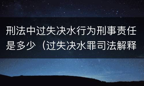 刑法中过失决水行为刑事责任是多少（过失决水罪司法解释）