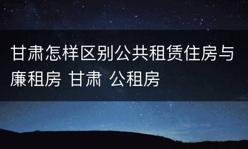 甘肃怎样区别公共租赁住房与廉租房 甘肃 公租房