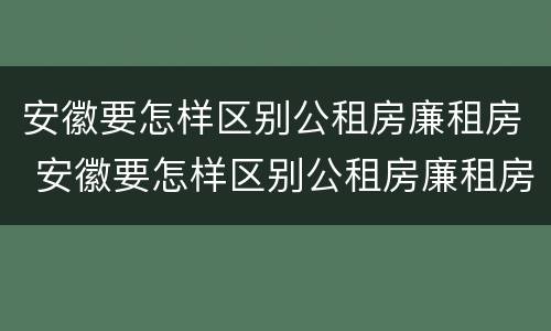 安徽要怎样区别公租房廉租房 安徽要怎样区别公租房廉租房呢