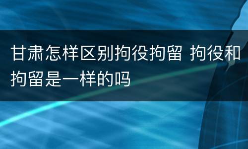 甘肃怎样区别拘役拘留 拘役和拘留是一样的吗