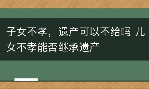 子女不孝，遗产可以不给吗 儿女不孝能否继承遗产