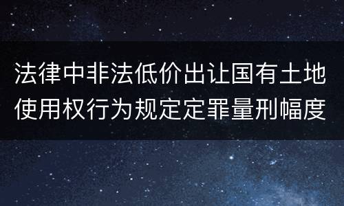 法律中非法低价出让国有土地使用权行为规定定罪量刑幅度是什么