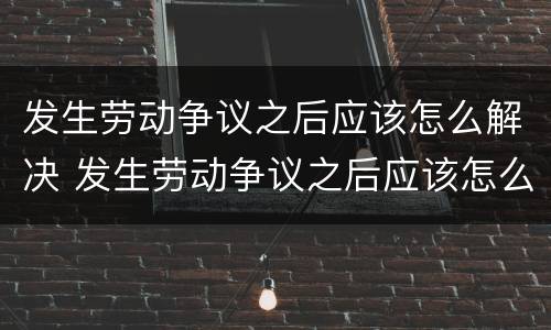 发生劳动争议之后应该怎么解决 发生劳动争议之后应该怎么解决问题