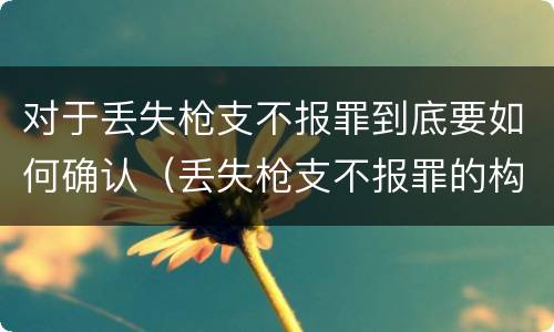 对于丢失枪支不报罪到底要如何确认（丢失枪支不报罪的构成要件）