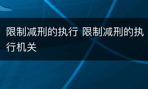 限制减刑的执行 限制减刑的执行机关