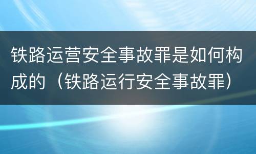 铁路运营安全事故罪是如何构成的（铁路运行安全事故罪）