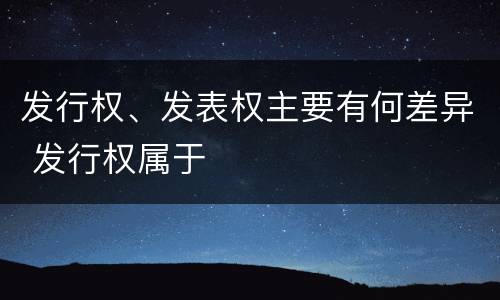 发行权、发表权主要有何差异 发行权属于