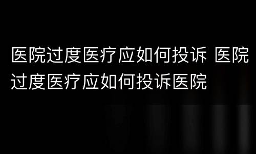 医院过度医疗应如何投诉 医院过度医疗应如何投诉医院