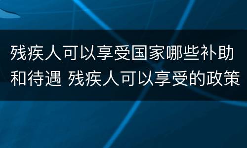 残疾人可以享受国家哪些补助和待遇 残疾人可以享受的政策