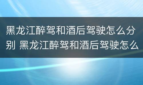 黑龙江醉驾和酒后驾驶怎么分别 黑龙江醉驾和酒后驾驶怎么分别判刑