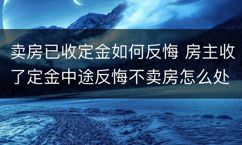 卖房已收定金如何反悔 房主收了定金中途反悔不卖房怎么处理