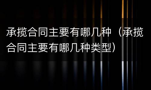 承揽合同主要有哪几种（承揽合同主要有哪几种类型）