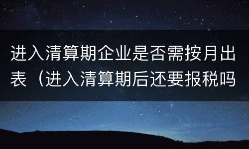 进入清算期企业是否需按月出表（进入清算期后还要报税吗）