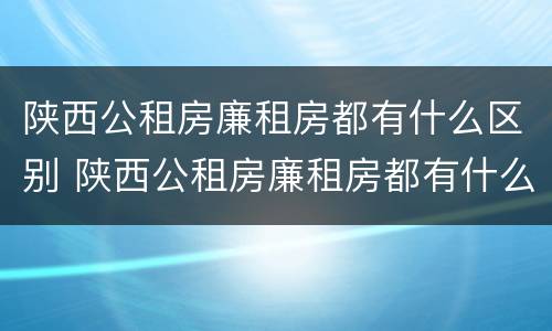 陕西公租房廉租房都有什么区别 陕西公租房廉租房都有什么区别呢