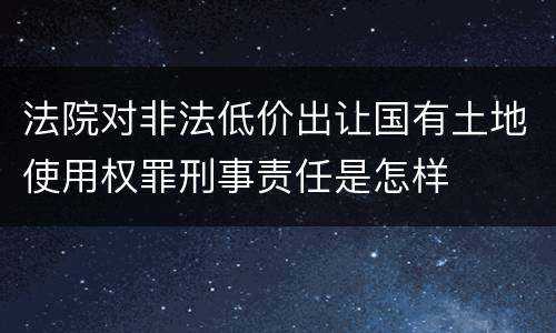 法院对非法低价出让国有土地使用权罪刑事责任是怎样