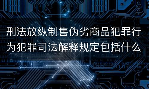 刑法放纵制售伪劣商品犯罪行为犯罪司法解释规定包括什么主要内容