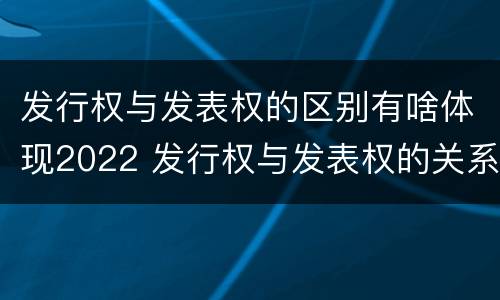 发行权与发表权的区别有啥体现2022 发行权与发表权的关系