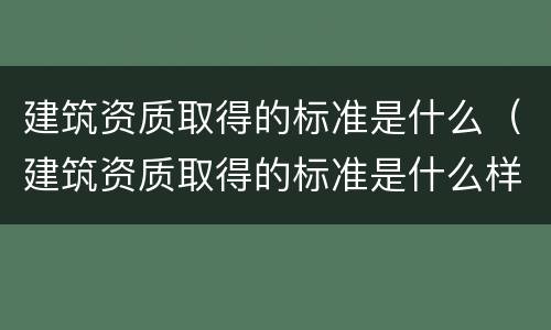 建筑资质取得的标准是什么（建筑资质取得的标准是什么样的）