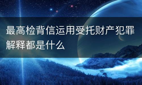 最高检背信运用受托财产犯罪解释都是什么