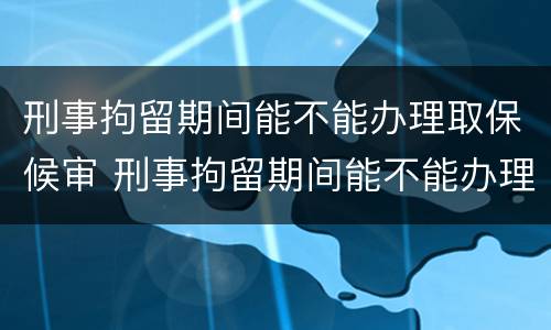 刑事拘留期间能不能办理取保候审 刑事拘留期间能不能办理取保候审呢